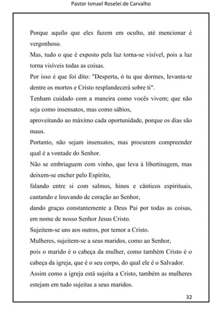 Pastor Ismael Roselei de Carvalho
32
Porque aquilo que eles fazem em oculto, até mencionar é
vergonhoso.
Mas, tudo o que é exposto pela luz torna-se visível, pois a luz
torna visíveis todas as coisas.
Por isso é que foi dito: "Desperta, ó tu que dormes, levanta-te
dentre os mortos e Cristo resplandecerá sobre ti".
Tenham cuidado com a maneira como vocês vivem; que não
seja como insensatos, mas como sábios,
aproveitando ao máximo cada oportunidade, porque os dias são
maus.
Portanto, não sejam insensatos, mas procurem compreender
qual é a vontade do Senhor.
Não se embriaguem com vinho, que leva à libertinagem, mas
deixem-se encher pelo Espírito,
falando entre si com salmos, hinos e cânticos espirituais,
cantando e louvando de coração ao Senhor,
dando graças constantemente a Deus Pai por todas as coisas,
em nome de nosso Senhor Jesus Cristo.
Sujeitem-se uns aos outros, por temor a Cristo.
Mulheres, sujeitem-se a seus maridos, como ao Senhor,
pois o marido é o cabeça da mulher, como também Cristo é o
cabeça da igreja, que é o seu corpo, do qual ele é o Salvador.
Assim como a igreja está sujeita a Cristo, também as mulheres
estejam em tudo sujeitas a seus maridos.
 