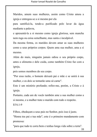 Pastor Ismael Roselei de Carvalho
33
Maridos, amem suas mulheres, assim como Cristo amou a
igreja e entregou-se a si mesmo por ela
para santificá-la, tendo-a purificado pelo lavar da água
mediante a palavra,
e apresentá-la a si mesmo como igreja gloriosa, sem mancha
nem ruga ou coisa semelhante, mas santa e inculpável.
Da mesma forma, os maridos devem amar as suas mulheres
como a seus próprios corpos. Quem ama sua mulher, ama a si
mesmo.
Além do mais, ninguém jamais odiou o seu próprio corpo,
antes o alimenta e dele cuida, como também Cristo faz com a
igreja,
pois somos membros do seu corpo.
"Por essa razão, o homem deixará pai e mãe e se unirá à sua
mulher, e os dois se tornarão uma só carne".
Este é um mistério profundo; refiro-me, porém, a Cristo e à
igreja.
Portanto, cada um de vocês também ame a sua mulher como a
si mesmo, e a mulher trate o marido com todo o respeito.
Ef 6.1-9
Filhos, obedeçam a seus pais no Senhor, pois isso é justo.
"Honra teu pai e tua mãe", este é o primeiro mandamento com
promessa:
"para que tudo te corra bem e tenhas longa vida sobre a terra".
 