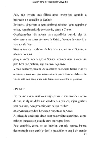 Pastor Ismael Roselei de Carvalho
34
Pais, não irritem seus filhos; antes criem-nos segundo a
instrução e o conselho do Senhor.
Escravos, obedeçam a seus senhores terrenos com respeito e
temor, com sinceridade de coração, como a Cristo.
Obedeçam-lhes não apenas para agradá-los quando eles os
observam, mas como escravos de Cristo, fazendo de coração a
vontade de Deus.
Sirvam aos seus senhores de boa vontade, como ao Senhor, e
não aos homens,
porque vocês sabem que o Senhor recompensará a cada um
pelo bem que praticar, seja escravo, seja livre.
Vocês, senhores, tratem seus escravos da mesma forma. Não os
ameacem, uma vez que vocês sabem que o Senhor deles e de
vocês está nos céus, e ele não faz diferença entre as pessoas.
I Pe 3.1-7
Do mesmo modo, mulheres, sujeitem-se a seus maridos, a fim
de que, se alguns deles não obedecem à palavra, sejam ganhos
sem palavras, pelo procedimento de sua mulher,
observando a conduta honesta e respeitosa de vocês.
A beleza de vocês não deve estar nos enfeites exteriores, como
cabelos trançados e jóias de ouro ou roupas finas.
Pelo contrário, esteja no ser interior, que não perece, beleza
demonstrada num espírito dócil e tranqüilo, o que é de grande
 