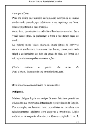 Pastor Ismael Roselei de Carvalho
35
valor para Deus.
Pois era assim que também costumavam adornar-se as santas
mulheres do passado, que colocavam a sua esperança em Deus.
Elas se sujeitavam a seus maridos,
como Sara, que obedecia a Abraão e lhe chamava senhor. Dela
vocês serão filhas, se praticarem o bem e não derem lugar ao
medo.
Do mesmo modo vocês, maridos, sejam sábios no convívio
com suas mulheres e tratem-nas com honra, como parte mais
frágil e co-herdeiras do dom da graça da vida, de forma que
não sejam interrompidas as suas orações.
(Texto editado a partir do texto de
Paul Copan , Extraído do site arminianismo.com)
(Continuando com os desvios no casamento.)
Poligamia.
Muitos códigos legais no antigo Oriente Próximo permitiam
atividades que minavam a integridade e estabilidade da família.
Por exemplo, os homens eram permitidos se envolver em
relacionamentos adúlteros com escravas e prostitutas. Muito
embora a monogamia descrita em Genesis capítulo 1 ao 3,
 