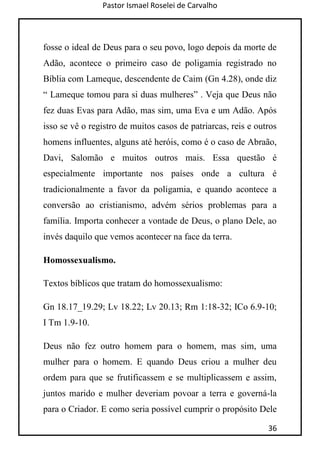 Pastor Ismael Roselei de Carvalho
36
fosse o ideal de Deus para o seu povo, logo depois da morte de
Adão, acontece o primeiro caso de poligamia registrado no
Bíblia com Lameque, descendente de Caim (Gn 4.28), onde diz
“ Lameque tomou para si duas mulheres” . Veja que Deus não
fez duas Evas para Adão, mas sim, uma Eva e um Adão. Após
isso se vê o registro de muitos casos de patriarcas, reis e outros
homens influentes, alguns até heróis, como é o caso de Abraão,
Davi, Salomão e muitos outros mais. Essa questão é
especialmente importante nos países onde a cultura é
tradicionalmente a favor da poligamia, e quando acontece a
conversão ao cristianismo, advém sérios problemas para a
família. Importa conhecer a vontade de Deus, o plano Dele, ao
invés daquilo que vemos acontecer na face da terra.
Homossexualismo.
Textos bíblicos que tratam do homossexualismo:
Gn 18.17_19.29; Lv 18.22; Lv 20.13; Rm 1:18-32; ICo 6.9-10;
I Tm 1.9-10.
Deus não fez outro homem para o homem, mas sim, uma
mulher para o homem. E quando Deus criou a mulher deu
ordem para que se frutificassem e se multiplicassem e assim,
juntos marido e mulher deveriam povoar a terra e governá-la
para o Criador. E como seria possível cumprir o propósito Dele
 
