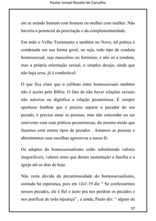 Pastor Ismael Roselei de Carvalho
37
em se unindo homem com homem ou mulher com mulher. Não
haveria o potencial da procriação e da complementaridade.
Em todo o Velho Testamento e também no Novo, tal prática é
condenada em sua forma geral, ou seja, todo tipo de conduta
homossexual, seja masculino ou feminino, e não só a conduta,
mas a própria orientação sexual, o simples desejo, ainda que
não haja sexo, já é condenável.
O que fica claro que o celibato entre homossexuais também
não é aceito pela Bíblia. O fato de não haver relações sexuais
não autoriza ou dignifica a relação pecaminosa. É sempre
oportuno lembrar que é preciso separar o pecador do seu
pecado, é preciso amar as pessoas, mas não concordar ou ser
conivente com suas práticas pecaminosas, do mesmo modo que
fazemos com outros tipos de pecados . Amamos as pessoas e
abominamos suas escolhas agressivas a nossa fé.
Os adeptos do homossexualismo estão substituindo valores
inegociáveis, valores estes que deram sustentação a família e a
igreja até os dias de hoje.
Não resta dúvida da pecaminosidade do homossexualismo,
contudo há esperança, pois em 1Jo1:19 diz “ Se confessarmos
nossos pecados, ele é fiel e justo pra nos perdoar os pecados e
nos purificar de toda injustiça” , e ainda, Paulo diz: “ alguns de
 