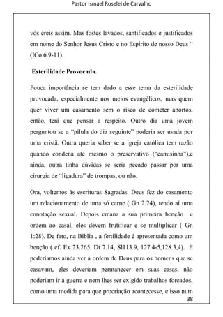 Pastor Ismael Roselei de Carvalho
38
vós éreis assim. Mas fostes lavados, santificados e justificados
em nome do Senhor Jesus Cristo e no Espírito de nosso Deus “
(ICo 6.9-11).
Esterilidade Provocada.
Pouca importância se tem dado a esse tema da esterilidade
provocada, especialmente nos meios evangélicos, mas quem
quer viver um casamento sem o risco de cometer abortos,
então, terá que pensar a respeito. Outro dia uma jovem
perguntou se a “pílula do dia seguinte” poderia ser usada por
uma cristã. Outra queria saber se a igreja católica tem razão
quando condena até mesmo o preservativo (“camisinha”),e
ainda, outra tinha dúvidas se seria pecado passar por uma
cirurgia de “ligadura” de trompas, ou não.
Ora, voltemos às escrituras Sagradas. Deus fez do casamento
um relacionamento de uma só carne ( Gn 2.24), tendo aí uma
conotação sexual. Depois emana a sua primeira benção e
ordem ao casal, eles devem frutificar e se multiplicar ( Gn
1:28). De fato, na Bíblia , a fertilidade é apresentada como um
benção ( cf. Ex 23.265, Dt 7.14, Sl113.9, 127.4-5,128.3,4). E
poderíamos ainda ver a ordem de Deus para os homens que se
casavam, eles deveriam permanecer em suas casas, não
poderiam ir à guerra e nem lhes ser exigido trabalhos forçados,
como uma medida para que procriação acontecesse, e isso num
 