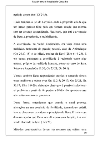 Pastor Ismael Roselei de Carvalho
39
período de um ano ( Dt 24.5).
Havia também a Lei do Levirato, onde o propósito era de que
um irmão gerasse filho para um homem casado que morreu
sem ter deixado descendência. Fica claro, que está é a vontade
de Deus, a procriação, a multiplicação.
A esterilidade, no Velho Testamento, era vista como uma
maldição, resultante do pecado pessoal, caso de Abimeleque
(Gn 20.17-18) e de Mical, mulher de Davi (2Sm 6.16-23). E
em outras passagens a esterilidade é registrada como algo
natural, próprio da realidade humana, como no caso de Sara,
Rebeca e Raquel (Gn 11.30; Gn 25.21; Gn 30.1).
Vemos também Deus respondendo orações e tornando férteis
essas mulheres e outras (ver Gn 15.2-5; 20.17; Gn 25.21, Gn
30.17; 1Sm 1.9-20), deixando claro que é possível solucionar
tal problema a partir da fé, porém a Bíblia não apresenta essa
alternativa como uma promessa.
Dessa forma, entendemos que quando o casal provoca
alterações na sua condição de fertilidade, tornando-se estéril,
isso se choca com os valores e princípios de Deus. É tratar com
descaso aquilo que Deus nos dá como uma benção, é o mal
sendo chamado de bem ( Is 5.20).
Métodos contraceptivos devem ser recursos que evitam uma
 