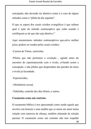 Pastor Ismael Roselei de Carvalho
40
concepção, não devendo ser abortivo como é o caso de alguns
métodos como a “pílula do dia seguinte”.
O que se espera dos casais cristãos evangélicos é que saibam
qual é ação do método contraceptivo que estão usando e
certifiquem-se de que não seja abortivo.”
Aqui enumeramos métodos contraceptivos que,salvo melhor
juízo, podem ser usados pelos casais cristãos:
-Camisa de Vênus, camisinha.
-Pílulas que não permitem a ovulação , agindo antes do
encontro do espermatozoide com o óvulo, evitando assim a
concepção, e não pílulas que desprendem das paredes do útero
o óvulo já fecundado.
-Espermicidas,
-Abstinência sexual,
-Tabelinha, controle dos dias férteis, e outros.
Casamento como um contrato.
O casamento bíblico é nos apresentado como sendo aquele que
envolve um homem e uma mulher que se unem em amor numa
relação com natureza de aliança, também chamado de relação
pactual. O casamento como um contrato não tem respaldo
 