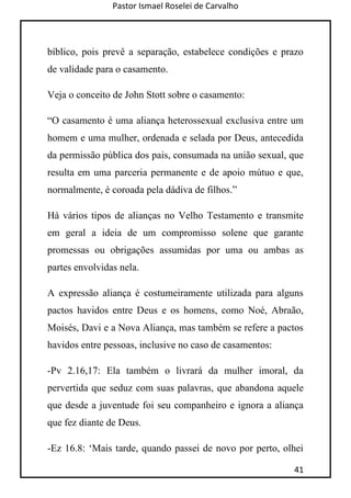 Pastor Ismael Roselei de Carvalho
41
bíblico, pois prevê a separação, estabelece condições e prazo
de validade para o casamento.
Veja o conceito de John Stott sobre o casamento:
“O casamento é uma aliança heterossexual exclusiva entre um
homem e uma mulher, ordenada e selada por Deus, antecedida
da permissão pública dos pais, consumada na união sexual, que
resulta em uma parceria permanente e de apoio mútuo e que,
normalmente, é coroada pela dádiva de filhos.”
Há vários tipos de alianças no Velho Testamento e transmite
em geral a ideia de um compromisso solene que garante
promessas ou obrigações assumidas por uma ou ambas as
partes envolvidas nela.
A expressão aliança é costumeiramente utilizada para alguns
pactos havidos entre Deus e os homens, como Noé, Abraão,
Moisés, Davi e a Nova Aliança, mas também se refere a pactos
havidos entre pessoas, inclusive no caso de casamentos:
-Pv 2.16,17: Ela também o livrará da mulher imoral, da
pervertida que seduz com suas palavras, que abandona aquele
que desde a juventude foi seu companheiro e ignora a aliança
que fez diante de Deus.
-Ez 16.8: „Mais tarde, quando passei de novo por perto, olhei
 