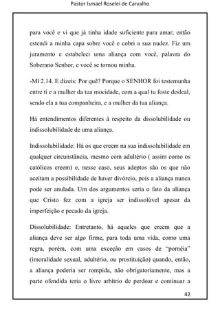 Pastor Ismael Roselei de Carvalho
42
para você e vi que já tinha idade suficiente para amar; então
estendi a minha capa sobre você e cobri a sua nudez. Fiz um
juramento e estabeleci uma aliança com você, palavra do
Soberano Senhor, e você se tornou minha.
-Ml 2.14. E dizeis: Por quê? Porque o SENHOR foi testemunha
entre ti e a mulher da tua mocidade, com a qual tu foste desleal,
sendo ela a tua companheira, e a mulher da tua aliança.
Há entendimentos diferentes à respeito da dissolubilidade ou
indissolubilidade de uma aliança.
Indissolubilidade: Há os que creem na sua indissolubilidade em
qualquer circunstância, mesmo com adultério ( assim como os
católicos creem) e, nesse caso, seus adeptos são os que não
aceitam a possibilidade de haver divórcio, pois a aliança nunca
pode ser anulada. Um dos argumentos seria o fato da aliança
que Cristo fez com a igreja ser indissolúvel apesar da
imperfeição e pecado da igreja.
Dissolubilidade: Entretanto, há aqueles que creem que a
aliança deve ser algo firme, para toda uma vida, como uma
regra, porém, com uma exceção em casos de “pornéia”
(imoralidade sexual, adultério, ou prostituição) quando, então,
a aliança poderia ser rompida, não obrigatoriamente, mas a
parte ofendida teria o livre arbítrio de perdoar e continuar a
 