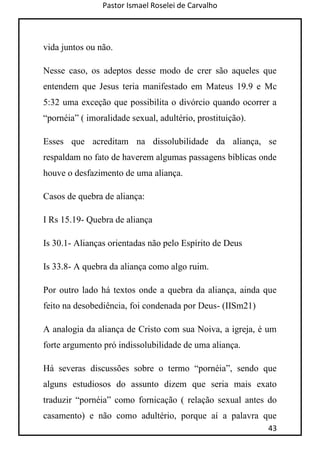 Pastor Ismael Roselei de Carvalho
43
vida juntos ou não.
Nesse caso, os adeptos desse modo de crer são aqueles que
entendem que Jesus teria manifestado em Mateus 19.9 e Mc
5:32 uma exceção que possibilita o divórcio quando ocorrer a
“pornéia” ( imoralidade sexual, adultério, prostituição).
Esses que acreditam na dissolubilidade da aliança, se
respaldam no fato de haverem algumas passagens bíblicas onde
houve o desfazimento de uma aliança.
Casos de quebra de aliança:
I Rs 15.19- Quebra de aliança
Is 30.1- Alianças orientadas não pelo Espírito de Deus
Is 33.8- A quebra da aliança como algo ruim.
Por outro lado há textos onde a quebra da aliança, ainda que
feito na desobediência, foi condenada por Deus- (IISm21)
A analogia da aliança de Cristo com sua Noiva, a igreja, é um
forte argumento pró indissolubilidade de uma aliança.
Há severas discussões sobre o termo “pornéia”, sendo que
alguns estudiosos do assunto dizem que seria mais exato
traduzir “pornéia” como fornicação ( relação sexual antes do
casamento) e não como adultério, porque aí a palavra que
 
