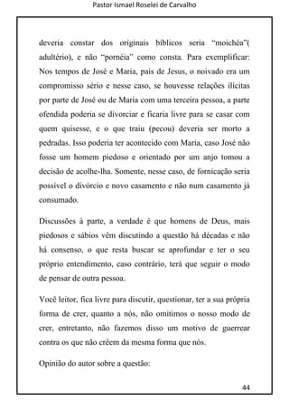 Pastor Ismael Roselei de Carvalho
44
deveria constar dos originais bíblicos seria “moichéa”(
adultério), e não “pornéia” como consta. Para exemplificar:
Nos tempos de José e Maria, pais de Jesus, o noivado era um
compromisso sério e nesse caso, se houvesse relações ilícitas
por parte de José ou de Maria com uma terceira pessoa, a parte
ofendida poderia se divorciar e ficaria livre para se casar com
quem quisesse, e o que traiu (pecou) deveria ser morto a
pedradas. Isso poderia ter acontecido com Maria, caso José não
fosse um homem piedoso e orientado por um anjo tomou a
decisão de acolhe-lha. Somente, nesse caso, de fornicação seria
possível o divórcio e novo casamento e não num casamento já
consumado.
Discussões à parte, a verdade é que homens de Deus, mais
piedosos e sábios vêm discutindo a questão há décadas e não
há consenso, o que resta buscar se aprofundar e ter o seu
próprio entendimento, caso contrário, terá que seguir o modo
de pensar de outra pessoa.
Você leitor, fica livre para discutir, questionar, ter a sua própria
forma de crer, quanto a nós, não omitimos o nosso modo de
crer, entretanto, não fazemos disso um motivo de guerrear
contra os que não crêem da mesma forma que nós.
Opinião do autor sobre a questão:
 