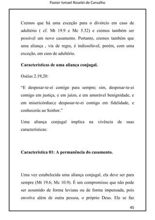 Pastor Ismael Roselei de Carvalho
45
Cremos que há uma exceção para o divórcio em caso de
adultério ( cf. Mt 19.9 e Mc 5.32) e cremos também ser
possível um novo casamento. Portanto, cremos também que
uma aliança , via de regra, é indissolúvel, porém, com uma
exceção, em caso de adultério.
Características de uma aliança conjugal.
Oséias 2.19,20:
“E desposar-te-ei comigo para sempre; sim, desposar-te-ei
comigo em justiça, e em juízo, e em amorável benignidade, e
em misericórdias;e desposar-te-ei comigo em fidelidade, e
conhecerás ao Senhor.”
Uma aliança conjugal implica na vivência de suas
características:
Característica 01: A permanência do casamento.
Uma vez estabelecida uma aliança conjugal, ela deve ser para
sempre (Mt 19.6; Mc 10.9). É um compromisso que não pode
ser assumido de forma leviana ou de forma impensada, pois
envolve além de outra pessoa, o próprio Deus. Ele se faz
 