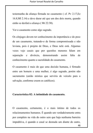 Pastor Ismael Roselei de Carvalho
46
testemunha da aliança firmada no casamento ( cf. Pv 2.17,Ez
16.8,Ml 2.14) e deve durar até que um dos dois morra, quando
então se desfará a aliança ( Mt 22:30).
Ver o casamento como algo sagrado.
Os cônjuges devem ter conhecimento da importância e do peso
de um casamento, tratando-o de forma compromissada e não
leviana, pois é projeto de Deus, e Deus nele está. Algumas
vezes vejo casais que por questões menores falam em
separação e divórcio, demonstrando assim falta de
conhecimento quanto a sacralidade do casamento.
O casamento é mais do que uma decisão humana, é firmado
entre um homem e uma mulher, é algo sagrado, porém não
sacramento (união mística que serviria de veículo para a
salvação, conforme creem os católicos).
Característica 02: A intimidade do casamento.
O casamento, certamente, é o mais íntimo de todos os
relacionamentos humanos. É quando um verdadeiramente entra
por completo na vida do outro sem que haja nenhuma barreira
impeditiva, é quando o casal se desnuda um diante do outro,
 
