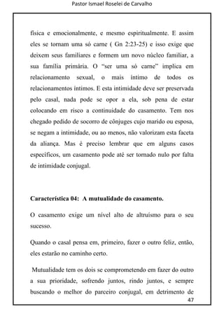 Pastor Ismael Roselei de Carvalho
47
física e emocionalmente, e mesmo espiritualmente. E assim
eles se tornam uma só carne ( Gn 2:23-25) e isso exige que
deixem seus familiares e formem um novo núcleo familiar, a
sua família primária. O “ser uma só carne” implica em
relacionamento sexual, o mais íntimo de todos os
relacionamentos íntimos. E esta intimidade deve ser preservada
pelo casal, nada pode se opor a ela, sob pena de estar
colocando em risco a continuidade do casamento. Tem nos
chegado pedido de socorro de cônjuges cujo marido ou esposa,
se negam a intimidade, ou ao menos, não valorizam esta faceta
da aliança. Mas é preciso lembrar que em alguns casos
específicos, um casamento pode até ser tornado nulo por falta
de intimidade conjugal.
Característica 04: A mutualidade do casamento.
O casamento exige um nível alto de altruísmo para o seu
sucesso.
Quando o casal pensa em, primeiro, fazer o outro feliz, então,
eles estarão no caminho certo.
Mutualidade tem os dois se comprometendo em fazer do outro
a sua prioridade, sofrendo juntos, rindo juntos, e sempre
buscando o melhor do parceiro conjugal, em detrimento de
 