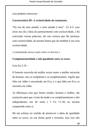 Pastor Ismael Roselei de Carvalho
48
seus próprios interesses.
Característica 05: A exclusividade do casamento.
“Eu sou do meu amado, e meu amado é meu” –Ct 6.3- esse
texto nos dá a ideia de pertencimento com exclusividade, e há
convicção nessas palavras, ela tem certeza que lhe pertence
com exclusividade, da mesma forma que ele também é seu com
exclusividade.
( continuando nossa seção sobre os desvios ).
Complementaridade e não igualdade entre os sexos.
Leia Gn 2.18 –
O homem necessita da mulher assim como a mulher necessita
do homem, eles se completam e se complementam. Aquilo que
falta em Adão é encontrado em Eva, e o que falta em Eva, se
encontra em Adão.
As diferenças com que foram criados, homem e mulher, são
essenciais para que vivam de modo a se complementarem e não
independentes um do outro ( I Co 11.10) ou mesmo
competindo entre si.
Há um esforço no sentido de promover a ideia de igualdade
entre os sexos, na sua forma geral e irrestrita, mas isso não
 