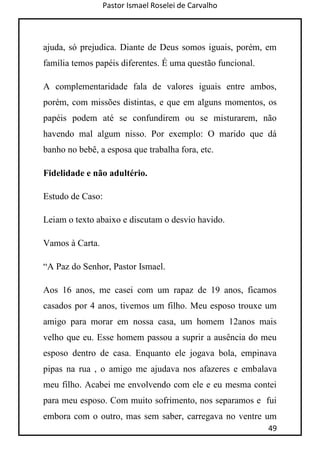 Pastor Ismael Roselei de Carvalho
49
ajuda, só prejudica. Diante de Deus somos iguais, porém, em
família temos papéis diferentes. É uma questão funcional.
A complementaridade fala de valores iguais entre ambos,
porém, com missões distintas, e que em alguns momentos, os
papéis podem até se confundirem ou se misturarem, não
havendo mal algum nisso. Por exemplo: O marido que dá
banho no bebê, a esposa que trabalha fora, etc.
Fidelidade e não adultério.
Estudo de Caso:
Leiam o texto abaixo e discutam o desvio havido.
Vamos à Carta.
“A Paz do Senhor, Pastor Ismael.
Aos 16 anos, me casei com um rapaz de 19 anos, ficamos
casados por 4 anos, tivemos um filho. Meu esposo trouxe um
amigo para morar em nossa casa, um homem 12anos mais
velho que eu. Esse homem passou a suprir a ausência do meu
esposo dentro de casa. Enquanto ele jogava bola, empinava
pipas na rua , o amigo me ajudava nos afazeres e embalava
meu filho. Acabei me envolvendo com ele e eu mesma contei
para meu esposo. Com muito sofrimento, nos separamos e fui
embora com o outro, mas sem saber, carregava no ventre um
 