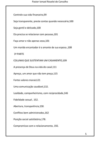 Pastor Ismael Roselei de Carvalho
5
Controle sua vida financeira,99
Seja transparente, preste contas quando necessário,100
Seja gentil e delicado,100
Ela precisa se relacionar com pessoas,101
Faça amor e não apenas sexo,101
Um marido encantador é o amante de sua esposa.,108
3ª PARTE
COLUNAS QUE SUSTENTAM UM CASAMENTO,109
A presença de Deus na vida do casal,111
Apreço, um amor que não tem preço,115
Fortes valores morais121
Uma comunicação saudável,132.
Lealdade, companheirismo, com reciprocidade,146
Fidelidade sexual , 152.
Abertura, transparência,158
Conflitos bem administrados,162
Posição social satisfatória,178.
Compromisso com o relacionamento, 192.
 