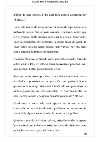Pastor Ismael Roselei de Carvalho
50
2°filho do meu esposo. Filho qual meu esposo desprezou por
18 anos....”
Bom, este trecho de depoimento foi colocado aqui como uma
motivação inicial para o nosso assunto. E lendo-o, vemos que
ele ofereceria muito tópicos para uma discussão. Poderíamos
falar do casamento sem estrutura, da pouca idade do casal, do
viver como solteiro sendo casado, mas vamos, por ora, ficar
com a questão do intruso no casamento.
O casamento deve ser tratado como um clube privado, formado
a dois e não a três, e o intruso causa desavenças, podendo levá-
lo a falência. Então, preste atenção nisso.
Sem que ao menos se perceba, casais vão acumulando coisas,
atividades e pessoas com as quais têm que gastar tempo e
quando vêm suas agendas estão tomadas de compromissos na
mesma proporção em que aumentam os conflitos dentro de
casa. A essas coisas e pessoas chamaremos aqui de “intruso”.
Geralmente a culpa não está apenas no intruso, é uma
consequência ou sintoma de outro problema no casamento. Às
vezes, falta alguma coisa na relação, vamos exemplificar:
Quando o marido é ríspido, crítico, estúpido, então, a esposa
busca refúgio no trabalho e assim se enche de atividades para
preencher um vazio que está dentro dela.
 