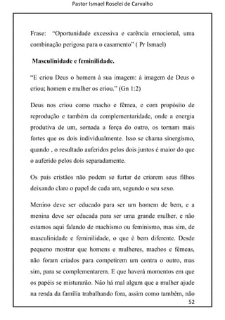 Pastor Ismael Roselei de Carvalho
52
Frase: “Oportunidade excessiva e carência emocional, uma
combinação perigosa para o casamento” ( Pr Ismael)
Masculinidade e feminilidade.
“E criou Deus o homem à sua imagem: à imagem de Deus o
criou; homem e mulher os criou.” (Gn 1:2)
Deus nos criou como macho e fêmea, e com propósito de
reprodução e também da complementaridade, onde a energia
produtiva de um, somada a força do outro, os tornam mais
fortes que os dois individualmente. Isso se chama sinergismo,
quando , o resultado auferidos pelos dois juntos é maior do que
o auferido pelos dois separadamente.
Os pais cristãos não podem se furtar de criarem seus filhos
deixando claro o papel de cada um, segundo o seu sexo.
Menino deve ser educado para ser um homem de bem, e a
menina deve ser educada para ser uma grande mulher, e não
estamos aqui falando de machismo ou feminismo, mas sim, de
masculinidade e feminilidade, o que é bem diferente. Desde
pequeno mostrar que homens e mulheres, machos e fêmeas,
não foram criados para competirem um contra o outro, mas
sim, para se complementarem. E que haverá momentos em que
os papéis se misturarão. Não há mal algum que a mulher ajude
na renda da família trabalhando fora, assim como também, não
 