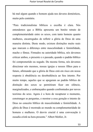 Pastor Ismael Roselei de Carvalho
53
há mal algum quando o homem ajuda nos deveres domésticos,
muito pelo contrário.
“Para tradicionalistas bíblicos a escolha é clara. Nós
entendemos que a Bíblia apresenta um bonito retrato de
complementaridade entre os sexos, com tanto homens quanto
mulheres, encarregados de refletir a glória de Deus de uma
maneira distinta. Deste modo, existem distinções muito reais
que marcam a diferença entre masculinidade e feminilidade,
macho e fêmea. Firmados na autoridade bíblica, nós devemos
criticar ambos, o presente e o passado, quando o padrão bíblico
foi comprometido ou negado. Da mesma forma, nós devemos
direcionar nós mesmos, nossas igrejas e nossos filhos para o
futuro, afirmando que a glória de Deus está em risco em nossa
resposta à obediência ou desobediência ao Seu intento. Por
muito tempo, aqueles que se apegaram ao padrão bíblico de
distinção dos sexos se permitiram ficar em silêncio,
marginalizados, e embaraçados quando confrontados por novos
teoristas do sexo. Agora é a hora de recapturar o momento,
constranger as perguntas, e mostrar a essa geração o intento de
Deus no conceito bíblico de masculinidade e feminilidade. A
glória de Deus é mostrada ao mundo na complementaridade de
homens e mulheres. O desvio crucial é uma convocação à
ousadia cristã na hora presente.” Albert Mohler, Jr.
 