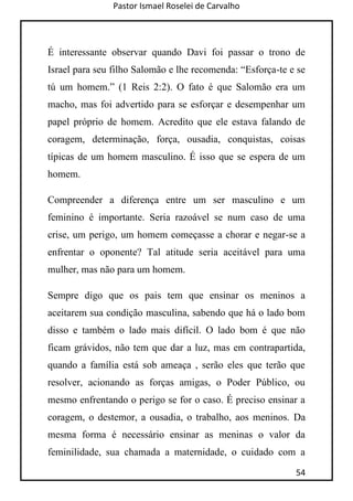 Pastor Ismael Roselei de Carvalho
54
É interessante observar quando Davi foi passar o trono de
Israel para seu filho Salomão e lhe recomenda: “Esforça-te e se
tú um homem.” (1 Reis 2:2). O fato é que Salomão era um
macho, mas foi advertido para se esforçar e desempenhar um
papel próprio de homem. Acredito que ele estava falando de
coragem, determinação, força, ousadia, conquistas, coisas
típicas de um homem masculino. É isso que se espera de um
homem.
Compreender a diferença entre um ser masculino e um
feminino é importante. Seria razoável se num caso de uma
crise, um perigo, um homem começasse a chorar e negar-se a
enfrentar o oponente? Tal atitude seria aceitável para uma
mulher, mas não para um homem.
Sempre digo que os pais tem que ensinar os meninos a
aceitarem sua condição masculina, sabendo que há o lado bom
disso e também o lado mais difícil. O lado bom é que não
ficam grávidos, não tem que dar a luz, mas em contrapartida,
quando a família está sob ameaça , serão eles que terão que
resolver, acionando as forças amigas, o Poder Público, ou
mesmo enfrentando o perigo se for o caso. É preciso ensinar a
coragem, o destemor, a ousadia, o trabalho, aos meninos. Da
mesma forma é necessário ensinar as meninas o valor da
feminilidade, sua chamada a maternidade, o cuidado com a
 