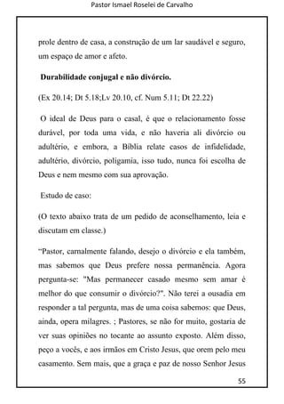 Pastor Ismael Roselei de Carvalho
55
prole dentro de casa, a construção de um lar saudável e seguro,
um espaço de amor e afeto.
Durabilidade conjugal e não divórcio.
(Ex 20.14; Dt 5.18;Lv 20.10, cf. Num 5.11; Dt 22.22)
O ideal de Deus para o casal, é que o relacionamento fosse
durável, por toda uma vida, e não haveria ali divórcio ou
adultério, e embora, a Bíblia relate casos de infidelidade,
adultério, divórcio, poligamia, isso tudo, nunca foi escolha de
Deus e nem mesmo com sua aprovação.
Estudo de caso:
(O texto abaixo trata de um pedido de aconselhamento, leia e
discutam em classe.)
“Pastor, carnalmente falando, desejo o divórcio e ela também,
mas sabemos que Deus prefere nossa permanência. Agora
pergunta-se: "Mas permanecer casado mesmo sem amar é
melhor do que consumir o divórcio?". Não terei a ousadia em
responder a tal pergunta, mas de uma coisa sabemos: que Deus,
ainda, opera milagres. ; Pastores, se não for muito, gostaria de
ver suas opiniões no tocante ao assunto exposto. Além disso,
peço a vocês, e aos irmãos em Cristo Jesus, que orem pelo meu
casamento. Sem mais, que a graça e paz de nosso Senhor Jesus
 
