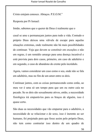 Pastor Ismael Roselei de Carvalho
56
Cristo estejam conosco. Abraços. P.E.O.M.”
Resposta por Pr Ismael:
Irmão, sabemos que o querer de Deus é realmente que o
casal se ame e permaneçam juntos para todo a vida. Contudo o
próprio Deus deixou uma válvula de escape para aquelas
situações extremas, onde realmente não há mais possibilidades
de continuar. Veja que devem se constituir em exceções e não
em regras, é um remédio amargo para uma doença incurável e
está prevista para dois casos, primeiro, em caso de adultério e
em segundo, o caso de abandono do crente pelo incrédulo.
Agora, vamos considerar um caso como o seu, onde não se fala
em adultério, mas no fim de um amor entre os dois.
Continuar juntos, com as coisas permanecendo como estão, ao
meu ver é uma só um tempo para que um ou outro caia no
pecado. Se os dois são sexualmente ativos, então, a necessidade
fisiológica irá empurrá-los para os braços de alguém, isso é
quase certo.
São duas as necessidades que vão empurrar para o adultério, a
necessidade de se relacionar e de sexo, isso é inerente ao ser
humano, foi projetado para que fosse assim pelo próprio Deus,
não tem como contrariar isso dentro de um quadro de
 