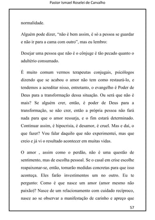 Pastor Ismael Roselei de Carvalho
57
normalidade.
Alguém pode dizer, “não é bem assim, é só a pessoa se guardar
e não ir para a cama com outro”, mas eu lembro:
Desejar uma pessoa que não é o cônjuge é tão pecado quanto o
adultério consumado.
É muito comum vermos terapeutas conjugais, psicólogos
dizendo que se acabou o amor não tem como restaurá-lo, e
tendemos a acreditar nisso, entretanto, o evangelho é Poder de
Deus para a transformação dessa situação. Ou será que não é
mais? Se alguém crer, então, é poder de Deus para a
transformação, se não crer, então a própria pessoa não fará
nada para que o amor ressurja, e o fim estará determinado.
Continuar assim, é hipocrisia, é desamor, é cruel. Mas e daí, o
que fazer? Vou falar daquilo que não experimentei, mas que
creio e já vi o resultado acontecer em muitas vidas.
O amor , assim como o perdão, não é uma questão de
sentimento, mas de escolha pessoal. Se o casal em crise escolhe
reapaixonar-se, então, tomarão medidas concretas para que isso
aconteça. Eles farão investimentos um no outro. Eu te
pergunto: Como é que nasce um amor (amor mesmo não
paixão)? Nasce de um relacionamento com cuidado recíproco,
nasce ao se observar a manifestação de carinho e apreço que
 