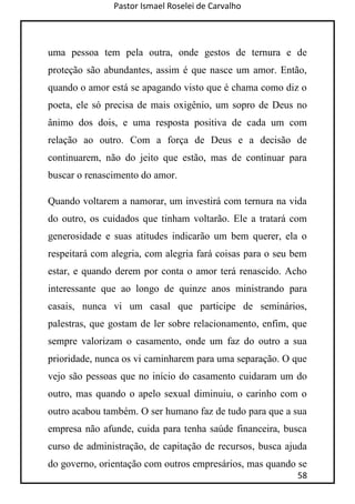 Pastor Ismael Roselei de Carvalho
58
uma pessoa tem pela outra, onde gestos de ternura e de
proteção são abundantes, assim é que nasce um amor. Então,
quando o amor está se apagando visto que é chama como diz o
poeta, ele só precisa de mais oxigênio, um sopro de Deus no
ânimo dos dois, e uma resposta positiva de cada um com
relação ao outro. Com a força de Deus e a decisão de
continuarem, não do jeito que estão, mas de continuar para
buscar o renascimento do amor.
Quando voltarem a namorar, um investirá com ternura na vida
do outro, os cuidados que tinham voltarão. Ele a tratará com
generosidade e suas atitudes indicarão um bem querer, ela o
respeitará com alegria, com alegria fará coisas para o seu bem
estar, e quando derem por conta o amor terá renascido. Acho
interessante que ao longo de quinze anos ministrando para
casais, nunca vi um casal que participe de seminários,
palestras, que gostam de ler sobre relacionamento, enfim, que
sempre valorizam o casamento, onde um faz do outro a sua
prioridade, nunca os vi caminharem para uma separação. O que
vejo são pessoas que no início do casamento cuidaram um do
outro, mas quando o apelo sexual diminuiu, o carinho com o
outro acabou também. O ser humano faz de tudo para que a sua
empresa não afunde, cuida para tenha saúde financeira, busca
curso de administração, de capitação de recursos, busca ajuda
do governo, orientação com outros empresários, mas quando se
 