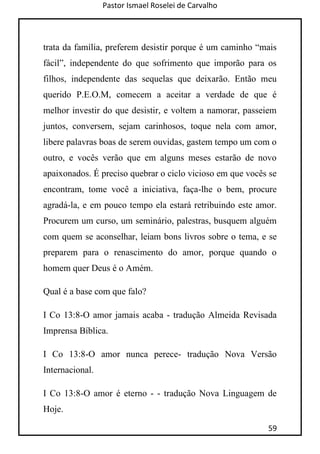 Pastor Ismael Roselei de Carvalho
59
trata da família, preferem desistir porque é um caminho “mais
fácil”, independente do que sofrimento que imporão para os
filhos, independente das sequelas que deixarão. Então meu
querido P.E.O.M, comecem a aceitar a verdade de que é
melhor investir do que desistir, e voltem a namorar, passeiem
juntos, conversem, sejam carinhosos, toque nela com amor,
libere palavras boas de serem ouvidas, gastem tempo um com o
outro, e vocês verão que em alguns meses estarão de novo
apaixonados. É preciso quebrar o ciclo vicioso em que vocês se
encontram, tome você a iniciativa, faça-lhe o bem, procure
agradá-la, e em pouco tempo ela estará retribuindo este amor.
Procurem um curso, um seminário, palestras, busquem alguém
com quem se aconselhar, leiam bons livros sobre o tema, e se
preparem para o renascimento do amor, porque quando o
homem quer Deus é o Amém.
Qual é a base com que falo?
I Co 13:8-O amor jamais acaba - tradução Almeida Revisada
Imprensa Bíblica.
I Co 13:8-O amor nunca perece- tradução Nova Versão
Internacional.
I Co 13:8-O amor é eterno - - tradução Nova Linguagem de
Hoje.
 
