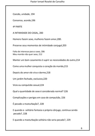 Pastor Ismael Roselei de Carvalho
6
Coesão, unidade, 194
Consenso, acordo,196
4ª PARTE
A INTIMIDADE DO CASAL, 200
Homens fazem sexo, mulheres fazem amor,200.
Preserve seus momentos de intimidade conjugal,203
Falta de interesse para o sexo, 206
Meu marido não quer sexo, 212
Manter um bom casamento é suprir as necessidades do outro,214
Como uma mulher conquista o coração do marido,215
Depois do amor ele vira e dorme,218
Um jardim fechado, exclusivo,220
Vicio ou compulsão sexual,224
Qual a quantidade de sexo é considerada normal? 226
Complicações e perigos em caso de compulsão, 226
É pecado a masturbação?, 228
E quando o solitário fantasia o próprio cônjuge, continua sendo
pecado?, 228
E quando a masturbação solitária não seria pecado?, 229
 