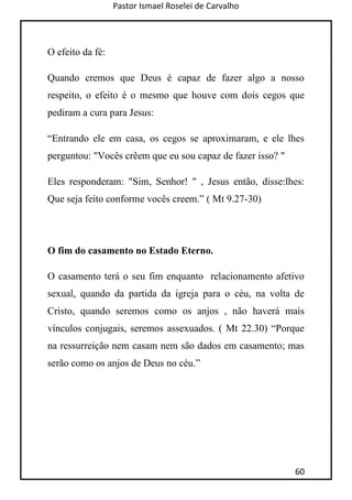 Pastor Ismael Roselei de Carvalho
60
O efeito da fé:
Quando cremos que Deus é capaz de fazer algo a nosso
respeito, o efeito é o mesmo que houve com dois cegos que
pediram a cura para Jesus:
“Entrando ele em casa, os cegos se aproximaram, e ele lhes
perguntou: "Vocês crêem que eu sou capaz de fazer isso? "
Eles responderam: "Sim, Senhor! " , Jesus então, disse:lhes:
Que seja feito conforme vocês creem.” ( Mt 9.27-30)
O fim do casamento no Estado Eterno.
O casamento terá o seu fim enquanto relacionamento afetivo
sexual, quando da partida da igreja para o céu, na volta de
Cristo, quando seremos como os anjos , não haverá mais
vínculos conjugais, seremos assexuados. ( Mt 22.30) “Porque
na ressurreição nem casam nem são dados em casamento; mas
serão como os anjos de Deus no céu.”
 