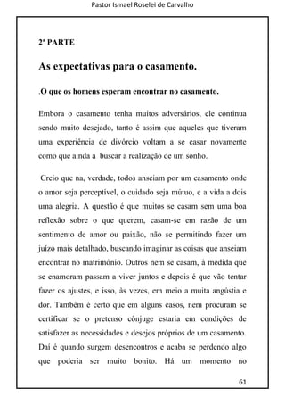 Pastor Ismael Roselei de Carvalho
61
2ª PARTE
As expectativas para o casamento.
.O que os homens esperam encontrar no casamento.
Embora o casamento tenha muitos adversários, ele continua
sendo muito desejado, tanto é assim que aqueles que tiveram
uma experiência de divórcio voltam a se casar novamente
como que ainda a buscar a realização de um sonho.
Creio que na, verdade, todos anseiam por um casamento onde
o amor seja perceptível, o cuidado seja mútuo, e a vida a dois
uma alegria. A questão é que muitos se casam sem uma boa
reflexão sobre o que querem, casam-se em razão de um
sentimento de amor ou paixão, não se permitindo fazer um
juízo mais detalhado, buscando imaginar as coisas que anseiam
encontrar no matrimônio. Outros nem se casam, à medida que
se enamoram passam a viver juntos e depois é que vão tentar
fazer os ajustes, e isso, às vezes, em meio a muita angústia e
dor. Também é certo que em alguns casos, nem procuram se
certificar se o pretenso cônjuge estaria em condições de
satisfazer as necessidades e desejos próprios de um casamento.
Daí é quando surgem desencontros e acaba se perdendo algo
que poderia ser muito bonito. Há um momento no
 