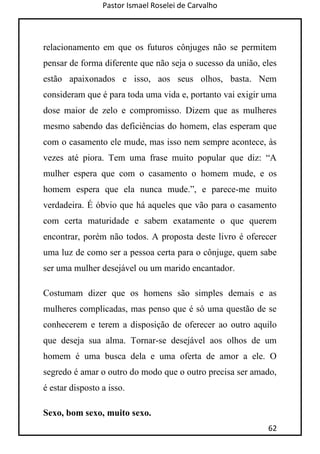 Pastor Ismael Roselei de Carvalho
62
relacionamento em que os futuros cônjuges não se permitem
pensar de forma diferente que não seja o sucesso da união, eles
estão apaixonados e isso, aos seus olhos, basta. Nem
consideram que é para toda uma vida e, portanto vai exigir uma
dose maior de zelo e compromisso. Dizem que as mulheres
mesmo sabendo das deficiências do homem, elas esperam que
com o casamento ele mude, mas isso nem sempre acontece, às
vezes até piora. Tem uma frase muito popular que diz: “A
mulher espera que com o casamento o homem mude, e os
homem espera que ela nunca mude.”, e parece-me muito
verdadeira. É óbvio que há aqueles que vão para o casamento
com certa maturidade e sabem exatamente o que querem
encontrar, porém não todos. A proposta deste livro é oferecer
uma luz de como ser a pessoa certa para o cônjuge, quem sabe
ser uma mulher desejável ou um marido encantador.
Costumam dizer que os homens são simples demais e as
mulheres complicadas, mas penso que é só uma questão de se
conhecerem e terem a disposição de oferecer ao outro aquilo
que deseja sua alma. Tornar-se desejável aos olhos de um
homem é uma busca dela e uma oferta de amor a ele. O
segredo é amar o outro do modo que o outro precisa ser amado,
é estar disposto a isso.
Sexo, bom sexo, muito sexo.
 