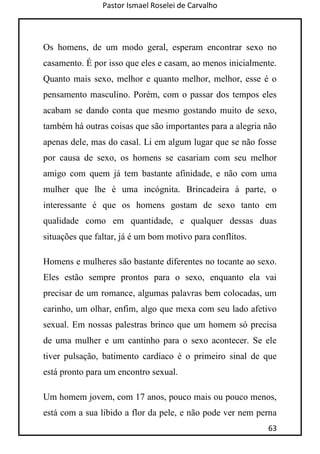 Pastor Ismael Roselei de Carvalho
63
Os homens, de um modo geral, esperam encontrar sexo no
casamento. É por isso que eles e casam, ao menos inicialmente.
Quanto mais sexo, melhor e quanto melhor, melhor, esse é o
pensamento masculino. Porém, com o passar dos tempos eles
acabam se dando conta que mesmo gostando muito de sexo,
também há outras coisas que são importantes para a alegria não
apenas dele, mas do casal. Li em algum lugar que se não fosse
por causa de sexo, os homens se casariam com seu melhor
amigo com quem já tem bastante afinidade, e não com uma
mulher que lhe é uma incógnita. Brincadeira à parte, o
interessante é que os homens gostam de sexo tanto em
qualidade como em quantidade, e qualquer dessas duas
situações que faltar, já é um bom motivo para conflitos.
Homens e mulheres são bastante diferentes no tocante ao sexo.
Eles estão sempre prontos para o sexo, enquanto ela vai
precisar de um romance, algumas palavras bem colocadas, um
carinho, um olhar, enfim, algo que mexa com seu lado afetivo
sexual. Em nossas palestras brinco que um homem só precisa
de uma mulher e um cantinho para o sexo acontecer. Se ele
tiver pulsação, batimento cardíaco é o primeiro sinal de que
está pronto para um encontro sexual.
Um homem jovem, com 17 anos, pouco mais ou pouco menos,
está com a sua libido a flor da pele, e não pode ver nem perna
 