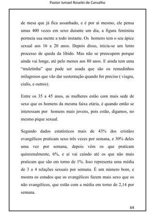 Pastor Ismael Roselei de Carvalho
64
de mesa que já fica assanhado, e é por aí mesmo, ele pensa
umas 400 vezes em sexo durante um dia, a figura feminina
permeia sua mente a todo instante. Os homens tem o seu ápice
sexual aos 16 a 20 anos. Depois disso, inicia-se um lento
processo de queda da libido. Mas não se preocupem porque
ainda vai longe, até pelo menos aos 80 anos. E ainda tem uma
“muletinha” que pode ser usada que são os remedinhos
milagrosos que vão dar sustentação quando for preciso ( viagra,
cialis, e outros).
Entre os 35 a 45 anos, as mulheres estão com mais sede de
sexo que os homens da mesma faixa etária, é quando então se
interessam por homens mais jovens, pois estão, digamos, no
mesmo pique sexual.
Segundo dados estatísticos mais de 43% dos cristãos
evangélicos praticam sexo três vezes por semana, e 30% deles
uma vez por semana, depois vêm os que praticam
quinzenalmente, 6%, e aí vai caindo até os que não mais
praticam que são em torno de 1%. Isso representa uma média
de 3 a 4 relações sexuais por semana. É um número bom, e
mostra os estudos que os evangélicos fazem mais sexo que os
não evangélicos, que estão com a média em torno de 2,14 por
semana.
 