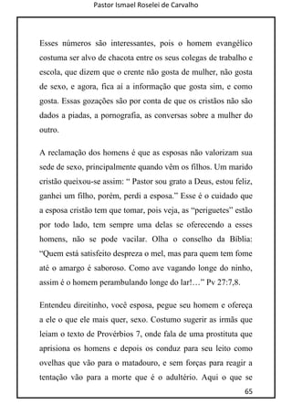 Pastor Ismael Roselei de Carvalho
65
Esses números são interessantes, pois o homem evangélico
costuma ser alvo de chacota entre os seus colegas de trabalho e
escola, que dizem que o crente não gosta de mulher, não gosta
de sexo, e agora, fica aí a informação que gosta sim, e como
gosta. Essas gozações são por conta de que os cristãos não são
dados a piadas, a pornografia, as conversas sobre a mulher do
outro.
A reclamação dos homens é que as esposas não valorizam sua
sede de sexo, principalmente quando vêm os filhos. Um marido
cristão queixou-se assim: “ Pastor sou grato a Deus, estou feliz,
ganhei um filho, porém, perdi a esposa.” Esse é o cuidado que
a esposa cristão tem que tomar, pois veja, as “periguetes” estão
por todo lado, tem sempre uma delas se oferecendo a esses
homens, não se pode vacilar. Olha o conselho da Bíblia:
“Quem está satisfeito despreza o mel, mas para quem tem fome
até o amargo é saboroso. Como ave vagando longe do ninho,
assim é o homem perambulando longe do lar!…” Pv 27:7,8.
Entendeu direitinho, você esposa, pegue seu homem e ofereça
a ele o que ele mais quer, sexo. Costumo sugerir as irmãs que
leiam o texto de Provérbios 7, onde fala de uma prostituta que
aprisiona os homens e depois os conduz para seu leito como
ovelhas que vão para o matadouro, e sem forças para reagir a
tentação vão para a morte que é o adultério. Aqui o que se
 