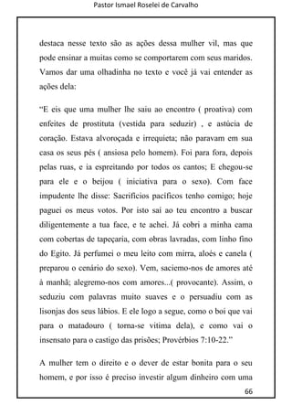 Pastor Ismael Roselei de Carvalho
66
destaca nesse texto são as ações dessa mulher vil, mas que
pode ensinar a muitas como se comportarem com seus maridos.
Vamos dar uma olhadinha no texto e você já vai entender as
ações dela:
“E eis que uma mulher lhe saiu ao encontro ( proativa) com
enfeites de prostituta (vestida para seduzir) , e astúcia de
coração. Estava alvoroçada e irrequieta; não paravam em sua
casa os seus pés ( ansiosa pelo homem). Foi para fora, depois
pelas ruas, e ia espreitando por todos os cantos; E chegou-se
para ele e o beijou ( iniciativa para o sexo). Com face
impudente lhe disse: Sacrifícios pacíficos tenho comigo; hoje
paguei os meus votos. Por isto saí ao teu encontro a buscar
diligentemente a tua face, e te achei. Já cobri a minha cama
com cobertas de tapeçaria, com obras lavradas, com linho fino
do Egito. Já perfumei o meu leito com mirra, aloés e canela (
preparou o cenário do sexo). Vem, saciemo-nos de amores até
à manhã; alegremo-nos com amores...( provocante). Assim, o
seduziu com palavras muito suaves e o persuadiu com as
lisonjas dos seus lábios. E ele logo a segue, como o boi que vai
para o matadouro ( torna-se vitima dela), e como vai o
insensato para o castigo das prisões; Provérbios 7:10-22.”
A mulher tem o direito e o dever de estar bonita para o seu
homem, e por isso é preciso investir algum dinheiro com uma
 