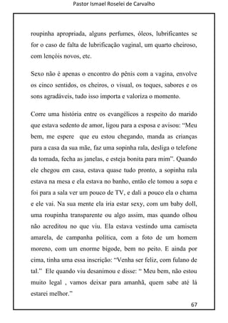 Pastor Ismael Roselei de Carvalho
67
roupinha apropriada, alguns perfumes, óleos, lubrificantes se
for o caso de falta de lubrificação vaginal, um quarto cheiroso,
com lençóis novos, etc.
Sexo não é apenas o encontro do pênis com a vagina, envolve
os cinco sentidos, os cheiros, o visual, os toques, sabores e os
sons agradáveis, tudo isso importa e valoriza o momento.
Corre uma história entre os evangélicos a respeito do marido
que estava sedento de amor, ligou para a esposa e avisou: “Meu
bem, me espere que eu estou chegando, manda as crianças
para a casa da sua mãe, faz uma sopinha rala, desliga o telefone
da tomada, fecha as janelas, e esteja bonita para mim”. Quando
ele chegou em casa, estava quase tudo pronto, a sopinha rala
estava na mesa e ela estava no banho, então ele tomou a sopa e
foi para a sala ver um pouco de TV, e dali a pouco ela o chama
e ele vai. Na sua mente ela iria estar sexy, com um baby doll,
uma roupinha transparente ou algo assim, mas quando olhou
não acreditou no que viu. Ela estava vestindo uma camiseta
amarela, de campanha política, com a foto de um homem
moreno, com um enorme bigode, bem no peito. E ainda por
cima, tinha uma essa inscrição: “Venha ser feliz, com fulano de
tal.” Ele quando viu desanimou e disse: “ Meu bem, não estou
muito legal , vamos deixar para amanhã, quem sabe até lá
estarei melhor.”
 