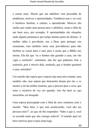 Pastor Ismael Roselei de Carvalho
69
e outras mais. Dizem que um adultério vem precedido de
tendências, motivos e oportunidades. Tendência tem a ver com
o histórico familiar, a cultura, o aprendizado. Motivos são
razões que expõe uma pessoa para o adultério, como a falta de
um bom sexo, por exemplo. E oportunidades são situações
onde alguém permanece por tempo demais perto do abismo. A
mulher sábia é previdente, ora a Deus para proteger seu
casamento, mas também toma suas providências para não
facilitar as coisas para o mal, pois é assim que a Bíblia nos
ensina. Ela diz que “se o Senhor não guardar a casa, em vão
vigia a sentinela”, entretanto, não diz que podemos tirar a
sentinela, pois é através dela, sentinela, que o Senhor guardará
a casa, entendeu?
Um marido não espera que a esposa seja uma miss mundo, uma
modelo, não, mas espera que demonstre desejo por ele, e se
mostre a ele da melhor maneira, que o procure para o sexo, que
tome a inciativa de vez em quando, isso faz bem ao ego
masculino, ser desejado.
Uma esposa preocupada com a falta de sexo reclamou com o
marido: “Meu bem, o que está acontecendo, você não me
procura mais?”, ao que ele lhe respondeu: “Sabe o que é, você
se esconde tanto que não consigo achá-la”. O marido quer ter
bons motivos para ir para cama logo.
 
