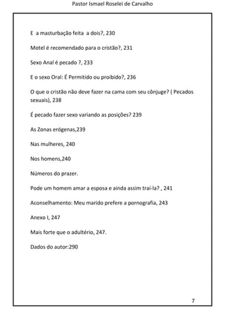 Pastor Ismael Roselei de Carvalho
7
E a masturbação feita a dois?, 230
Motel é recomendado para o cristão?, 231
Sexo Anal é pecado ?, 233
E o sexo Oral: É Permitido ou proibido?, 236
O que o cristão não deve fazer na cama com seu cônjuge? ( Pecados
sexuais), 238
É pecado fazer sexo variando as posições? 239
As Zonas erógenas,239
Nas mulheres, 240
Nos homens,240
Números do prazer.
Pode um homem amar a esposa e ainda assim traí-la? , 241
Aconselhamento: Meu marido prefere a pornografia, 243
Anexo I, 247
Mais forte que o adultério, 247.
Dados do autor:290
 