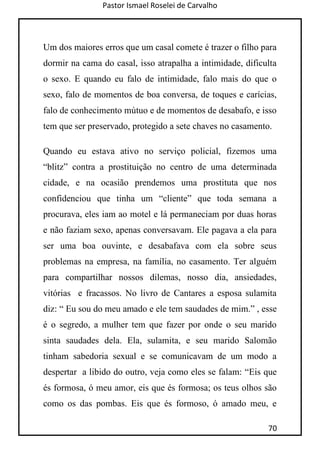 Pastor Ismael Roselei de Carvalho
70
Um dos maiores erros que um casal comete é trazer o filho para
dormir na cama do casal, isso atrapalha a intimidade, dificulta
o sexo. E quando eu falo de intimidade, falo mais do que o
sexo, falo de momentos de boa conversa, de toques e carícias,
falo de conhecimento mútuo e de momentos de desabafo, e isso
tem que ser preservado, protegido a sete chaves no casamento.
Quando eu estava ativo no serviço policial, fizemos uma
“blitz” contra a prostituição no centro de uma determinada
cidade, e na ocasião prendemos uma prostituta que nos
confidenciou que tinha um “cliente” que toda semana a
procurava, eles iam ao motel e lá permaneciam por duas horas
e não faziam sexo, apenas conversavam. Ele pagava a ela para
ser uma boa ouvinte, e desabafava com ela sobre seus
problemas na empresa, na família, no casamento. Ter alguém
para compartilhar nossos dilemas, nosso dia, ansiedades,
vitórias e fracassos. No livro de Cantares a esposa sulamita
diz: “ Eu sou do meu amado e ele tem saudades de mim.” , esse
é o segredo, a mulher tem que fazer por onde o seu marido
sinta saudades dela. Ela, sulamita, e seu marido Salomão
tinham sabedoria sexual e se comunicavam de um modo a
despertar a libido do outro, veja como eles se falam: “Eis que
és formosa, ó meu amor, eis que és formosa; os teus olhos são
como os das pombas. Eis que és formoso, ó amado meu, e
 