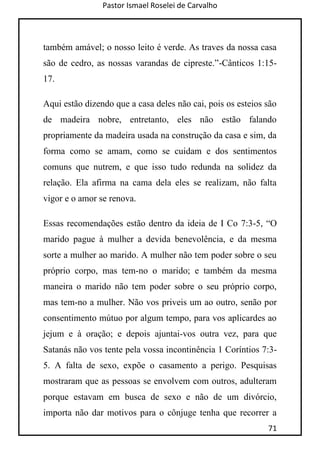 Pastor Ismael Roselei de Carvalho
71
também amável; o nosso leito é verde. As traves da nossa casa
são de cedro, as nossas varandas de cipreste.”-Cânticos 1:15-
17.
Aqui estão dizendo que a casa deles não cai, pois os esteios são
de madeira nobre, entretanto, eles não estão falando
propriamente da madeira usada na construção da casa e sim, da
forma como se amam, como se cuidam e dos sentimentos
comuns que nutrem, e que isso tudo redunda na solidez da
relação. Ela afirma na cama dela eles se realizam, não falta
vigor e o amor se renova.
Essas recomendações estão dentro da ideia de I Co 7:3-5, “O
marido pague à mulher a devida benevolência, e da mesma
sorte a mulher ao marido. A mulher não tem poder sobre o seu
próprio corpo, mas tem-no o marido; e também da mesma
maneira o marido não tem poder sobre o seu próprio corpo,
mas tem-no a mulher. Não vos priveis um ao outro, senão por
consentimento mútuo por algum tempo, para vos aplicardes ao
jejum e à oração; e depois ajuntai-vos outra vez, para que
Satanás não vos tente pela vossa incontinência 1 Coríntios 7:3-
5. A falta de sexo, expõe o casamento a perigo. Pesquisas
mostraram que as pessoas se envolvem com outros, adulteram
porque estavam em busca de sexo e não de um divórcio,
importa não dar motivos para o cônjuge tenha que recorrer a
 