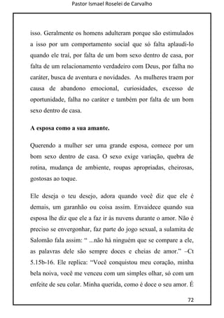Pastor Ismael Roselei de Carvalho
72
isso. Geralmente os homens adulteram porque são estimulados
a isso por um comportamento social que só falta aplaudi-lo
quando ele traí, por falta de um bom sexo dentro de casa, por
falta de um relacionamento verdadeiro com Deus, por falha no
caráter, busca de aventura e novidades. As mulheres traem por
causa de abandono emocional, curiosidades, excesso de
oportunidade, falha no caráter e também por falta de um bom
sexo dentro de casa.
A esposa como a sua amante.
Querendo a mulher ser uma grande esposa, comece por um
bom sexo dentro de casa. O sexo exige variação, quebra de
rotina, mudança de ambiente, roupas apropriadas, cheirosas,
gostosas ao toque.
Ele deseja o teu desejo, adora quando você diz que ele é
demais, um garanhão ou coisa assim. Envaidece quando sua
esposa lhe diz que ele a faz ir às nuvens durante o amor. Não é
preciso se envergonhar, faz parte do jogo sexual, a sulamita de
Salomão fala assim: “ ...não há ninguém que se compare a ele,
as palavras dele são sempre doces e cheias de amor.” –Ct
5.15b-16. Ele replica: “Você conquistou meu coração, minha
bela noiva, você me venceu com um simples olhar, só com um
enfeite de seu colar. Minha querida, como é doce o seu amor. É
 