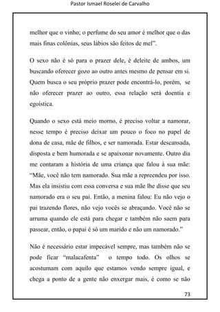 Pastor Ismael Roselei de Carvalho
73
melhor que o vinho; o perfume do seu amor é melhor que o das
mais finas colônias, seus lábios são feitos de mel”.
O sexo não é só para o prazer dele, é deleite de ambos, um
buscando oferecer gozo ao outro antes mesmo de pensar em si.
Quem busca o seu próprio prazer pode encontrá-lo, porém, se
não oferecer prazer ao outro, essa relação será doentia e
egoística.
Quando o sexo está meio morno, é preciso voltar a namorar,
nesse tempo é preciso deixar um pouco o foco no papel de
dona de casa, mãe de filhos, e ser namorada. Estar descansada,
disposta e bem humorada e se apaixonar novamente. Outro dia
me contaram a história de uma criança que falou à sua mãe:
“Mãe, você não tem namorado. Sua mãe a repreendeu por isso.
Mas ela insistiu com essa conversa e sua mãe lhe disse que seu
namorado era o seu pai. Então, a menina falou: Eu não vejo o
pai trazendo flores, não vejo vocês se abraçando. Você não se
arruma quando ele está para chegar e também não saem para
passear, então, o papai é só um marido e não um namorado.”
Não é necessário estar impecável sempre, mas também não se
pode ficar “malacafenta” o tempo todo. Os olhos se
acostumam com aquilo que estamos vendo sempre igual, e
chega a ponto de a gente não enxergar mais, é como se não
 
