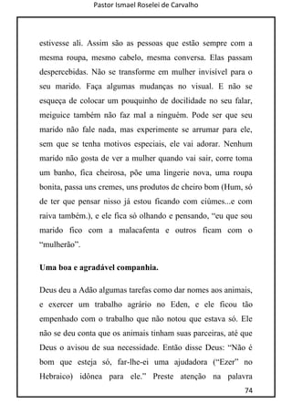 Pastor Ismael Roselei de Carvalho
74
estivesse ali. Assim são as pessoas que estão sempre com a
mesma roupa, mesmo cabelo, mesma conversa. Elas passam
despercebidas. Não se transforme em mulher invisível para o
seu marido. Faça algumas mudanças no visual. E não se
esqueça de colocar um pouquinho de docilidade no seu falar,
meiguice também não faz mal a ninguém. Pode ser que seu
marido não fale nada, mas experimente se arrumar para ele,
sem que se tenha motivos especiais, ele vai adorar. Nenhum
marido não gosta de ver a mulher quando vai sair, corre toma
um banho, fica cheirosa, põe uma lingerie nova, uma roupa
bonita, passa uns cremes, uns produtos de cheiro bom (Hum, só
de ter que pensar nisso já estou ficando com ciúmes...e com
raiva também.), e ele fica só olhando e pensando, “eu que sou
marido fico com a malacafenta e outros ficam com o
“mulherão”.
Uma boa e agradável companhia.
Deus deu a Adão algumas tarefas como dar nomes aos animais,
e exercer um trabalho agrário no Eden, e ele ficou tão
empenhado com o trabalho que não notou que estava só. Ele
não se deu conta que os animais tinham suas parceiras, até que
Deus o avisou de sua necessidade. Então disse Deus: “Não é
bom que esteja só, far-lhe-ei uma ajudadora (“Ezer” no
Hebraico) idônea para ele.” Preste atenção na palavra
 