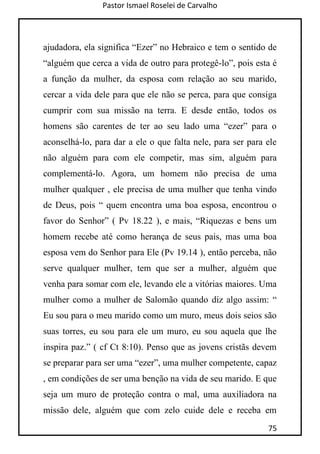 Pastor Ismael Roselei de Carvalho
75
ajudadora, ela significa “Ezer” no Hebraico e tem o sentido de
“alguém que cerca a vida de outro para protegê-lo”, pois esta é
a função da mulher, da esposa com relação ao seu marido,
cercar a vida dele para que ele não se perca, para que consiga
cumprir com sua missão na terra. E desde então, todos os
homens são carentes de ter ao seu lado uma “ezer” para o
aconselhá-lo, para dar a ele o que falta nele, para ser para ele
não alguém para com ele competir, mas sim, alguém para
complementá-lo. Agora, um homem não precisa de uma
mulher qualquer , ele precisa de uma mulher que tenha vindo
de Deus, pois “ quem encontra uma boa esposa, encontrou o
favor do Senhor” ( Pv 18.22 ), e mais, “Riquezas e bens um
homem recebe até como herança de seus pais, mas uma boa
esposa vem do Senhor para Ele (Pv 19.14 ), então perceba, não
serve qualquer mulher, tem que ser a mulher, alguém que
venha para somar com ele, levando ele a vitórias maiores. Uma
mulher como a mulher de Salomão quando diz algo assim: “
Eu sou para o meu marido como um muro, meus dois seios são
suas torres, eu sou para ele um muro, eu sou aquela que lhe
inspira paz.” ( cf Ct 8:10). Penso que as jovens cristãs devem
se preparar para ser uma “ezer”, uma mulher competente, capaz
, em condições de ser uma benção na vida de seu marido. E que
seja um muro de proteção contra o mal, uma auxiliadora na
missão dele, alguém que com zelo cuide dele e receba em
 