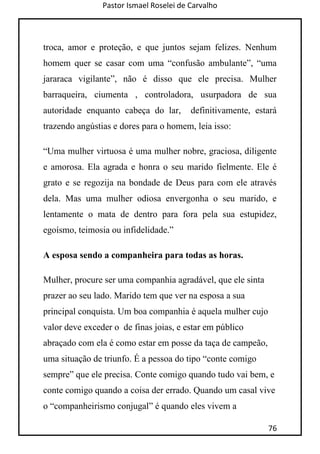 Pastor Ismael Roselei de Carvalho
76
troca, amor e proteção, e que juntos sejam felizes. Nenhum
homem quer se casar com uma “confusão ambulante”, “uma
jararaca vigilante”, não é disso que ele precisa. Mulher
barraqueira, ciumenta , controladora, usurpadora de sua
autoridade enquanto cabeça do lar, definitivamente, estará
trazendo angústias e dores para o homem, leia isso:
“Uma mulher virtuosa é uma mulher nobre, graciosa, diligente
e amorosa. Ela agrada e honra o seu marido fielmente. Ele é
grato e se regozija na bondade de Deus para com ele através
dela. Mas uma mulher odiosa envergonha o seu marido, e
lentamente o mata de dentro para fora pela sua estupidez,
egoísmo, teimosia ou infidelidade.”
A esposa sendo a companheira para todas as horas.
Mulher, procure ser uma companhia agradável, que ele sinta
prazer ao seu lado. Marido tem que ver na esposa a sua
principal conquista. Um boa companhia é aquela mulher cujo
valor deve exceder o de finas joias, e estar em público
abraçado com ela é como estar em posse da taça de campeão,
uma situação de triunfo. É a pessoa do tipo “conte comigo
sempre” que ele precisa. Conte comigo quando tudo vai bem, e
conte comigo quando a coisa der errado. Quando um casal vive
o “companheirismo conjugal” é quando eles vivem a
 