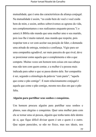 Pastor Ismael Roselei de Carvalho
77
mutualidade, que é uma das características da aliança conjugal.
Na mutualidade é assim, “eu cuido bem de você e você cuida
bem de mim, e assim, ambos sobrevivemos as agruras da vida,
nos complementamos e nos realizamos enquanto pessoa.”( o
autor).A Bíblia não manda que uma mulher ame o seu marido,
pois isso lhe é muito natural, mas manda que respeite, pois
respeitar tem a ver com aceitar sua posição de líder, e demanda
uma atitude de entrega, renúncia e confiança. Vigie para ser
uma companhia agradável, ser mais parceira do que rival, deve
se posicionar como aquela que o complementa e não a que
compete. Muitas vezes um homem tem coisas em sua cabeça
mas não tem com quem contar, e a mulher é a pessoa mais
indicada para saber o que se passa dentro dele. Ser companhia
é ser, segundo a etimologia da palavra “cum panis”, “aquela
que come o pão comigo”. E num relacionamento conjugal é
aquela que come o pão comigo, mesmo nos dias em que o pão
falta.
Alguém para partilhar seus sonhos e conquistas.
Um homem procura alguém para partilhar seus sonhos e
planos, suas alegrias e conquistas. Quer uma mulher para com
ela se tornar uma só pessoa, alguém que tenha tanto dele dentro
de si, que fique difícil divisar quem é um e quem é o outro.
Que sejam parecidos, se não no físico, mas nos ideais, nos
 
