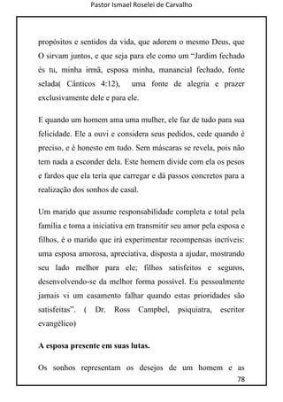 Pastor Ismael Roselei de Carvalho
78
propósitos e sentidos da vida, que adorem o mesmo Deus, que
O sirvam juntos, e que seja para ele como um “Jardim fechado
és tu, minha irmã, esposa minha, manancial fechado, fonte
selada( Cânticos 4:12), uma fonte de alegria e prazer
exclusivamente dele e para ele.
E quando um homem ama uma mulher, ele faz de tudo para sua
felicidade. Ele a ouvi e considera seus pedidos, cede quando é
preciso, e é honesto em tudo. Sem máscaras se revela, pois não
tem nada a esconder dela. Este homem divide com ela os pesos
e fardos que ela teria que carregar e dá passos concretos para a
realização dos sonhos de casal.
Um marido que assume responsabilidade completa e total pela
família e toma a iniciativa em transmitir seu amor pela esposa e
filhos, é o marido que irá experimentar recompensas incríveis:
uma esposa amorosa, apreciativa, disposta a ajudar, mostrando
seu lado melhor para ele; filhos satisfeitos e seguros,
desenvolvendo-se da melhor forma possível. Eu pessoalmente
jamais vi um casamento falhar quando estas prioridades são
satisfeitas”. ( Dr. Ross Campbel, psiquiatra, escritor
evangélico)
A esposa presente em suas lutas.
Os sonhos representam os desejos de um homem e as
 