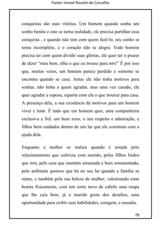 Pastor Ismael Roselei de Carvalho
79
conquistas são suas vitórias. Um homem quando sonha um
sonho bonito e este se torna realidade, ele precisa partilhar essa
conquista , e quando não tem com quem fazê-lo, seu sonho se
torna incompleto, e o coração não se alegra. Todo homem
precisa ter com quem dividir suas glórias, ele quer ter o prazer
de dizer “meu bem, olha o que eu trouxe para nós!” É por isso
que, muitas vezes, um homem parece perdido e somente se
encontra quando se casa. Antes ele não tinha motivos para
sonhar, não tinha a quem agradar, mas uma vez casado, ele
quer agradar a esposa, repartir com ela o que trouxer para casa.
A presença dela, a sua existência dá motivos para um homem
viver e lutar. É tudo que um homem quer, uma companheira
exclusiva e fiel, um bom sexo, o seu respeito e admiração, e
filhos bem cuidados dentro de um lar que ele construiu com a
ajuda dela.
Enquanto a mulher se realiza quando é notada pelo
relacionamento que cultivou com marido, pelos filhos lindos
que tem, pela casa que mantém arrumada e bem ornamentada,
pelo ambiente gostoso que há no seu lar quando a família se
reúne, e também pela sua beleza de mulher, valorizando estar
bonita fisicamente, com um corte novo de cabelo uma roupa
que lhe caia bem, já o marido gosta dos desafios, uma
oportunidade para exibir suas habilidades, coragem, e ousadia.
 