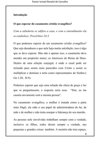 Pastor Ismael Roselei de Carvalho
8
Introdução
O que esperar do casamento cristão evangélico?
Com a sabedoria se edifica a casa, e com o entendimento ela
se estabelece; Provérbios 24:3
O que podemos esperar de um casamento cristão evangélico?
Que seja duradouro e que nele haja muita satisfação, isso é algo
que se deve esperar. Mas não é apenas isso, o casamento deve
atender um propósito maior, os interesses do Reino de Deus.
Dentro de uma relação conjugal, é onde o casal pode ser
treinado para serem mais parecidos com Cristo e assim se
multiplicar e dominar a terra como representantes do Senhor.(
Gn 1.28; Sl 8).
Podemos esperar que seja uma relação tão cheia de graça e luz
que se perguntassem, a resposta seria essa: “Sim, eu me
casaria novamente com a mesma pessoa”.
No casamento evangélico, a mulher é tratada como a parte
mais frágil, ela sabe o seu papel de administradora do lar, de
mãe e de mulher e não tenta usurpar a liderança do seu marido.
As pessoas nele envolvidas trabalham sempre com a verdade,
inclusive os filhos, todos dizem sempre a verdade, nas
pequenas e grandes coisas também. A mentira não tem espaço,
 